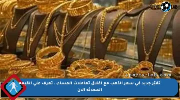 تغيّر جديد في سعر الذهب مع إغلاق تعاملات المساء.. تعرف على القيمة المحدثة الآن